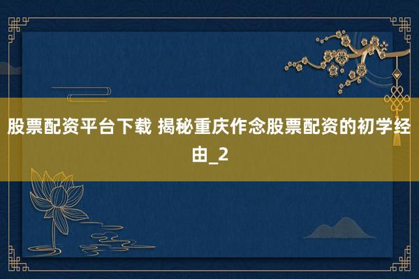 股票配资平台下载 揭秘重庆作念股票配资的初学经由_2