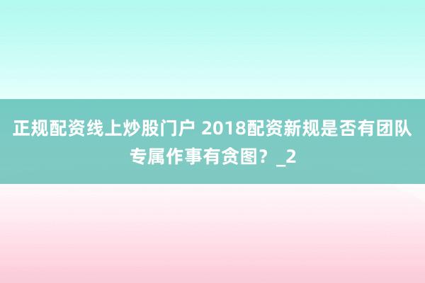 正规配资线上炒股门户 2018配资新规是否有团队专属作事有贪图？_2
