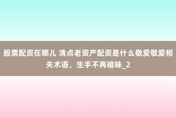 股票配资在哪儿 清点老资产配资是什么敬爱敬爱相关术语，生手不再暗昧_2