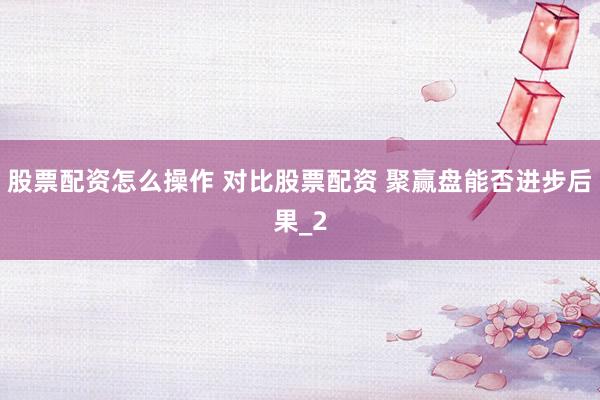 股票配资怎么操作 对比股票配资 聚赢盘能否进步后果_2