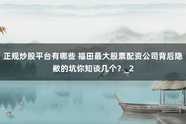 正规炒股平台有哪些 福田最大股票配资公司背后隐敝的坑你知谈几个？_2