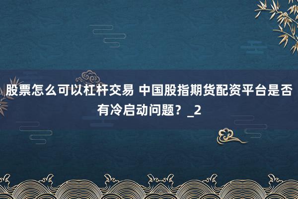 股票怎么可以杠杆交易 中国股指期货配资平台是否有冷启动问题？_2