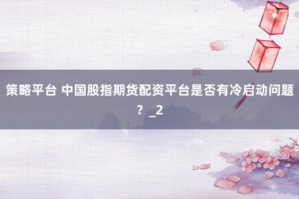 策略平台 中国股指期货配资平台是否有冷启动问题？_2