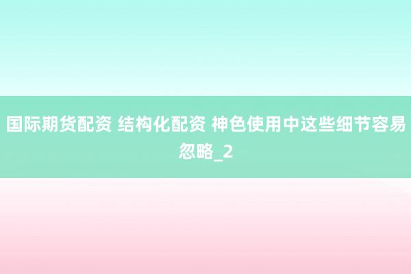 国际期货配资 结构化配资 神色使用中这些细节容易忽略_2