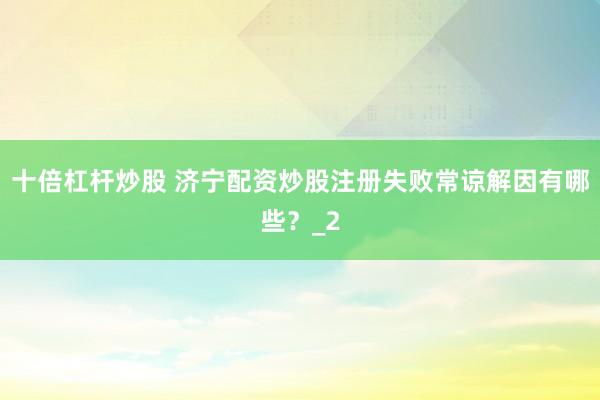 十倍杠杆炒股 济宁配资炒股注册失败常谅解因有哪些？_2