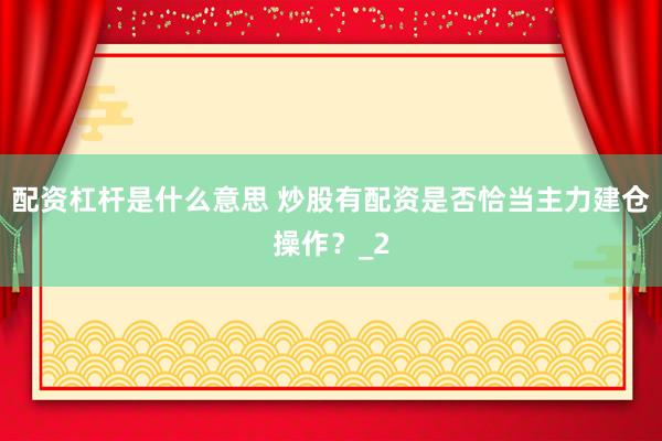 配资杠杆是什么意思 炒股有配资是否恰当主力建仓操作？_2
