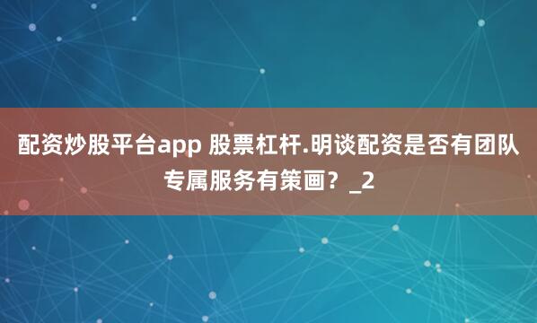 配资炒股平台app 股票杠杆.明谈配资是否有团队专属服务有策画？_2
