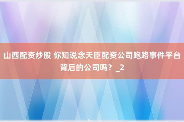 山西配资炒股 你知说念天臣配资公司跑路事件平台背后的公司吗？_2