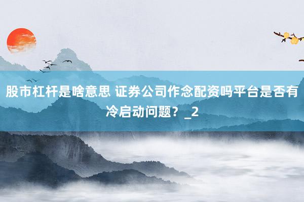 股市杠杆是啥意思 证券公司作念配资吗平台是否有冷启动问题？_2