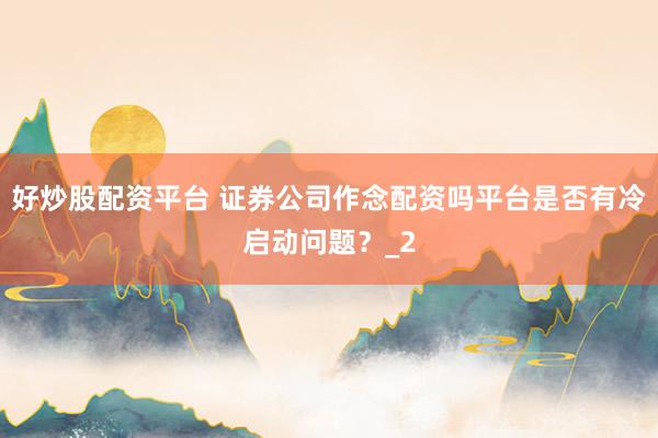 好炒股配资平台 证券公司作念配资吗平台是否有冷启动问题？_2