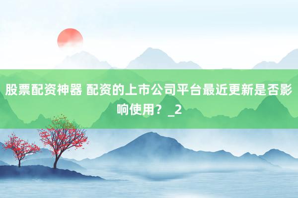 股票配资神器 配资的上市公司平台最近更新是否影响使用？_2
