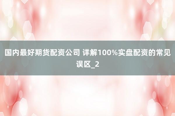 国内最好期货配资公司 详解100%实盘配资的常见误区_2