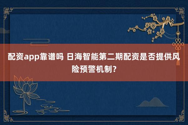 配资app靠谱吗 日海智能第二期配资是否提供风险预警机制？