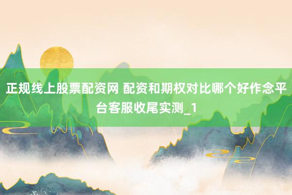 正规线上股票配资网 配资和期权对比哪个好作念平台客服收尾实测_1
