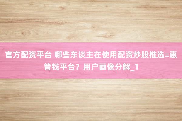 官方配资平台 哪些东谈主在使用配资炒股推选=惠管钱平台？用户画像分解_1