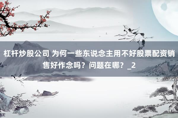 杠杆炒股公司 为何一些东说念主用不好股票配资销售好作念吗？问题在哪？_2