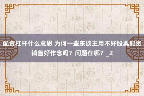 配资杠杆什么意思 为何一些东谈主用不好股票配资销售好作念吗？问题在哪？_2