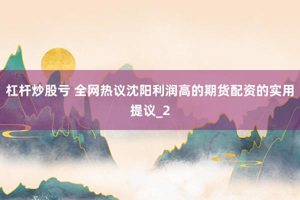杠杆炒股亏 全网热议沈阳利润高的期货配资的实用提议_2