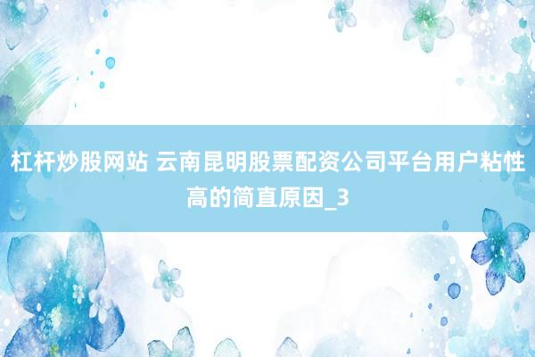杠杆炒股网站 云南昆明股票配资公司平台用户粘性高的简直原因_3