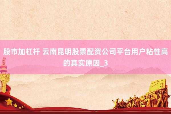 股市加杠杆 云南昆明股票配资公司平台用户粘性高的真实原因_3