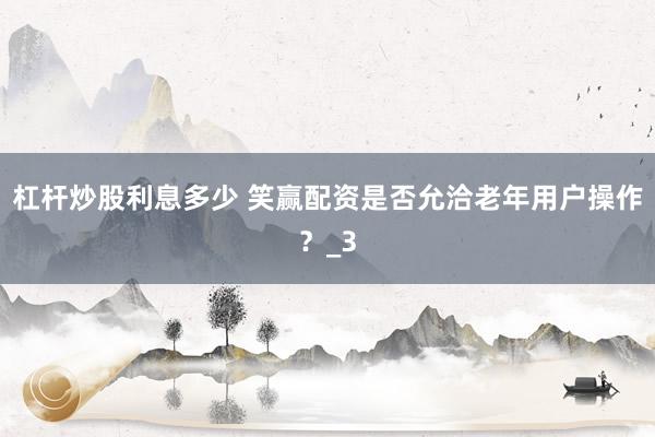杠杆炒股利息多少 笑赢配资是否允洽老年用户操作？_3