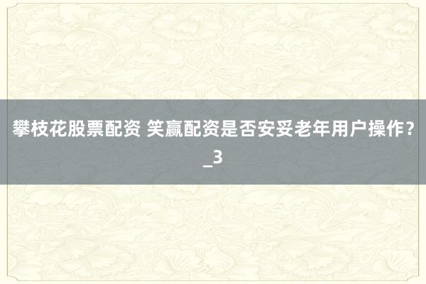攀枝花股票配资 笑赢配资是否安妥老年用户操作?_3