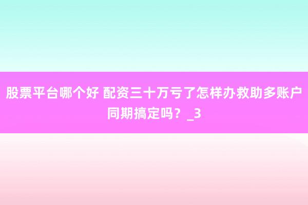股票平台哪个好 配资三十万亏了怎样办救助多账户同期搞定吗？_3