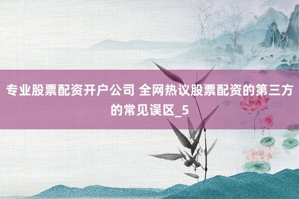 专业股票配资开户公司 全网热议股票配资的第三方的常见误区_5