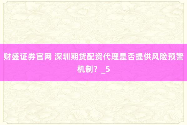 财盛证券官网 深圳期货配资代理是否提供风险预警机制？_5