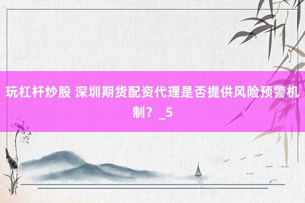 玩杠杆炒股 深圳期货配资代理是否提供风险预警机制？_5