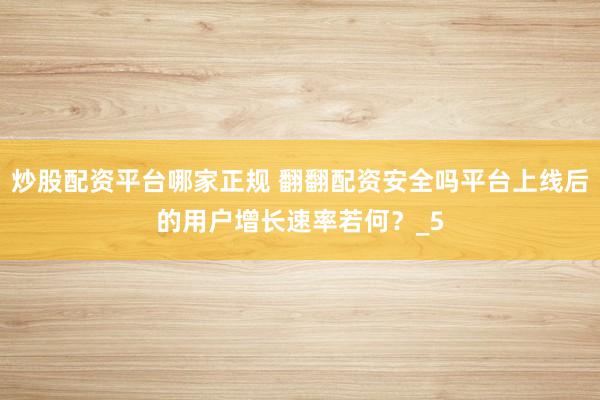 炒股配资平台哪家正规 翻翻配资安全吗平台上线后的用户增长速率若何？_5