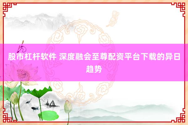股市杠杆软件 深度融会至尊配资平台下载的异日趋势