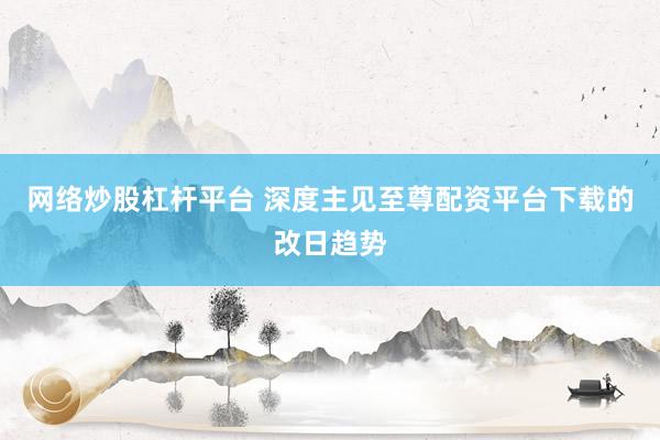 网络炒股杠杆平台 深度主见至尊配资平台下载的改日趋势