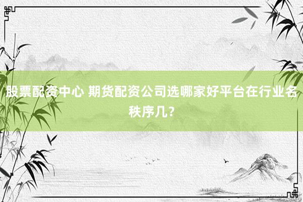 股票配资中心 期货配资公司选哪家好平台在行业名秩序几？