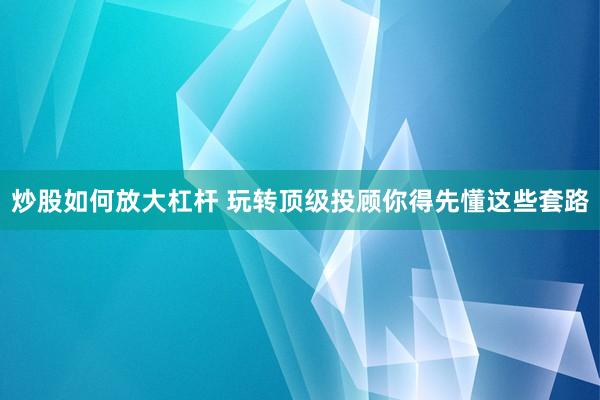 炒股如何放大杠杆 玩转顶级投顾你得先懂这些套路