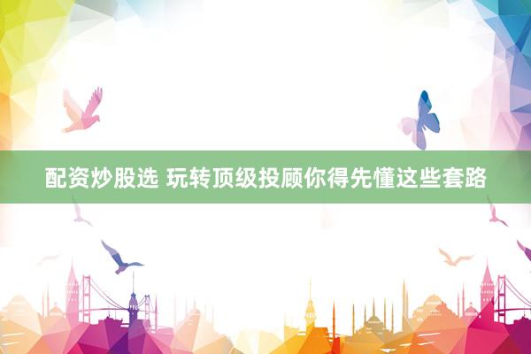 配资炒股选 玩转顶级投顾你得先懂这些套路