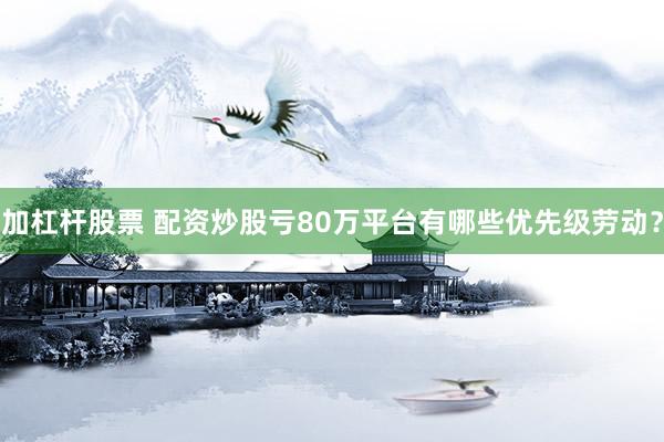 加杠杆股票 配资炒股亏80万平台有哪些优先级劳动？