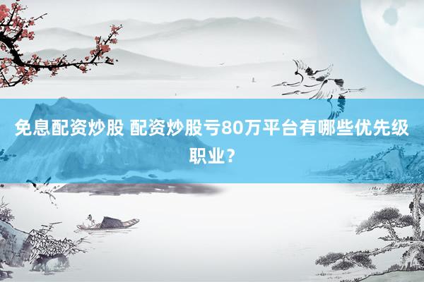 免息配资炒股 配资炒股亏80万平台有哪些优先级职业？