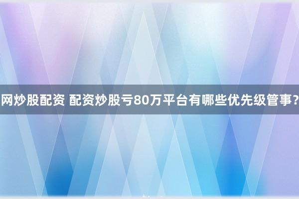 网炒股配资 配资炒股亏80万平台有哪些优先级管事？