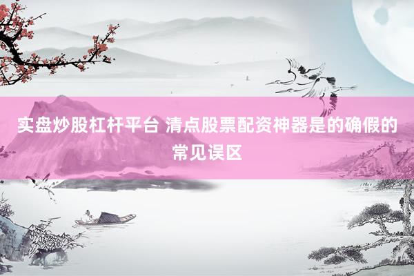 实盘炒股杠杆平台 清点股票配资神器是的确假的常见误区