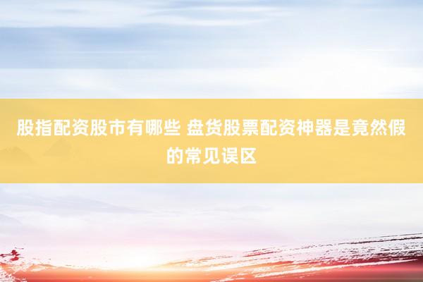 股指配资股市有哪些 盘货股票配资神器是竟然假的常见误区