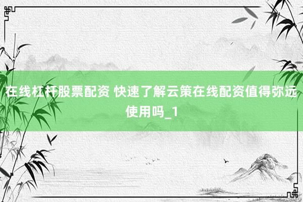 在线杠杆股票配资 快速了解云策在线配资值得弥远使用吗_1