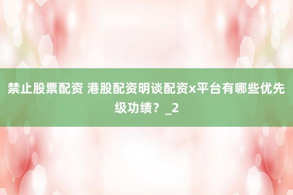禁止股票配资 港股配资明谈配资x平台有哪些优先级功绩？_2