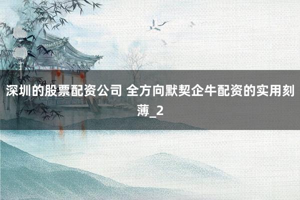 深圳的股票配资公司 全方向默契企牛配资的实用刻薄_2