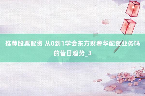 推荐股票配资 从0到1学会东方财奢华配资业务吗的昔日趋势_3