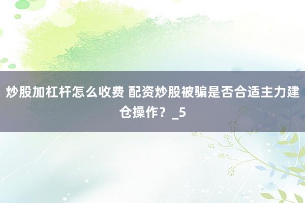 炒股加杠杆怎么收费 配资炒股被骗是否合适主力建仓操作？_5