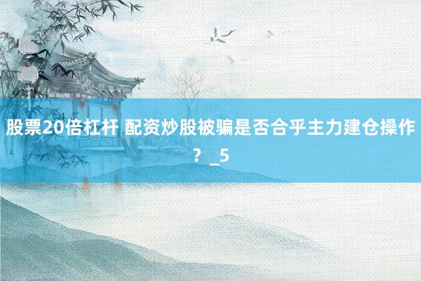 股票20倍杠杆 配资炒股被骗是否合乎主力建仓操作？_5