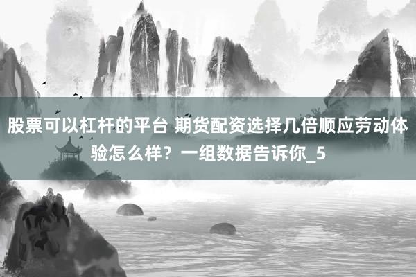 股票可以杠杆的平台 期货配资选择几倍顺应劳动体验怎么样？一组数据告诉你_5