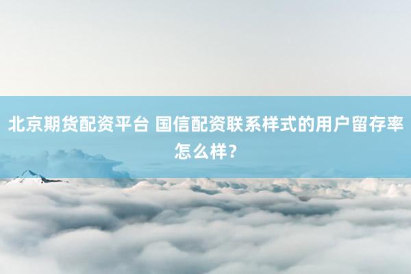 北京期货配资平台 国信配资联系样式的用户留存率怎么样？