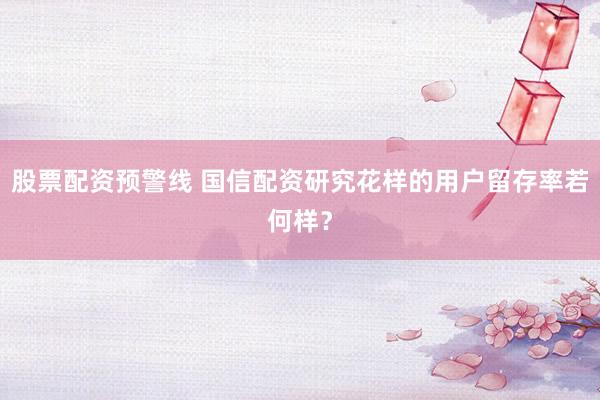 股票配资预警线 国信配资研究花样的用户留存率若何样？